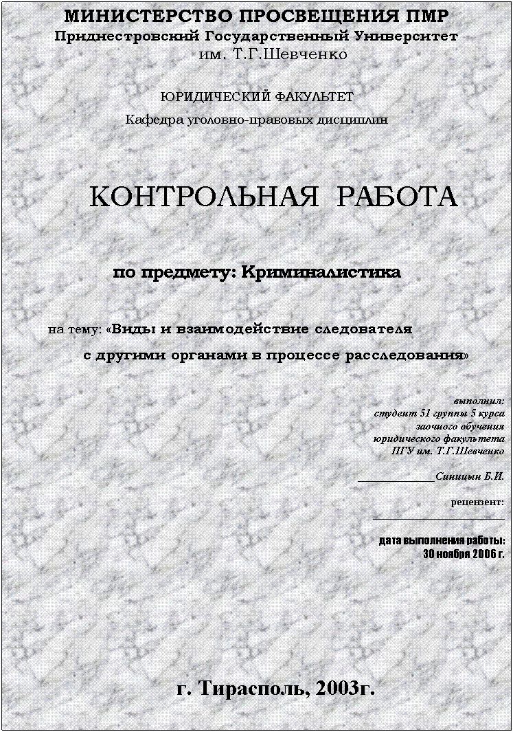 Подпись: МИНИСТЕРСТВО ПРОСВЕЩЕНИЯ ПМР
Приднестровский Государственный Университет
им. Т.Г.Шевченко
ЮРИДИЧЕСКИЙ ФАКУЛЬТЕТ
Кафедра уголовно-правовых дисциплин
КОНТРОЛЬНАЯ РАБОТА
по предмету: Криминалистика
на тему: «Виды и взаимодействие следователя
с другими органами в процессе расследования»
выполнил:
студент 51 группы 5 курса
заочного обучения
юридического факультета
ПГУ им. Т.Г.Шевченко
______________Синицын Б.И.
рецензент:
________________________
дата выполнения работы:
30 ноября 2006 г.
г. Тирасполь, 2003г.